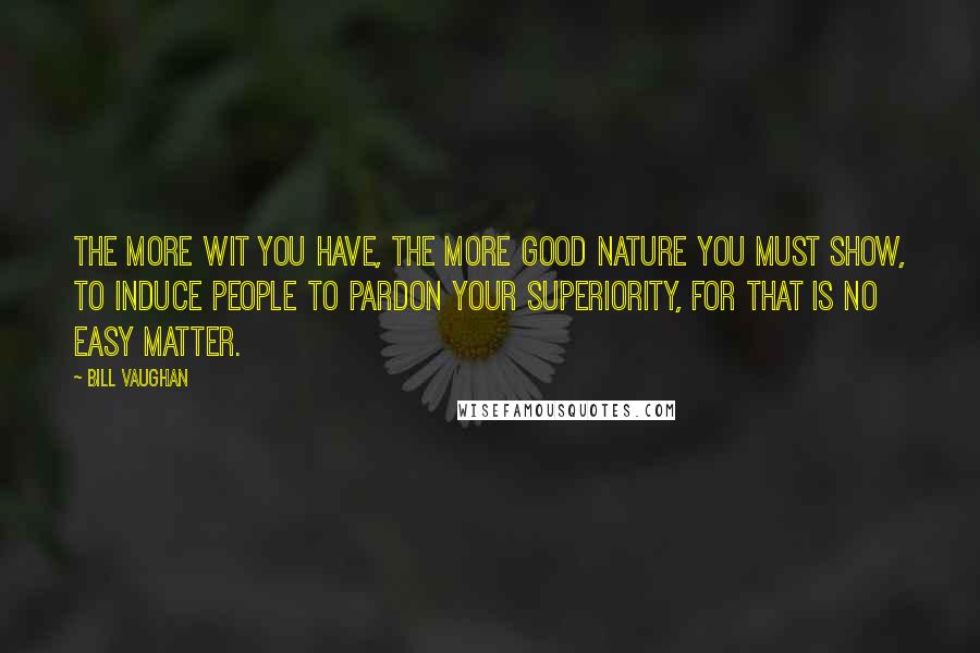 Bill Vaughan Quotes: The more wit you have, the more good nature you must show, to induce people to pardon your superiority, for that is no easy matter.
