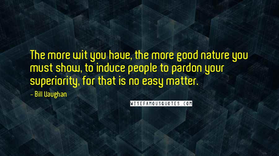 Bill Vaughan Quotes: The more wit you have, the more good nature you must show, to induce people to pardon your superiority, for that is no easy matter.