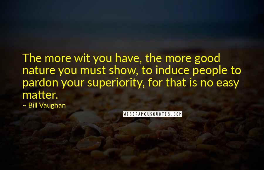 Bill Vaughan Quotes: The more wit you have, the more good nature you must show, to induce people to pardon your superiority, for that is no easy matter.