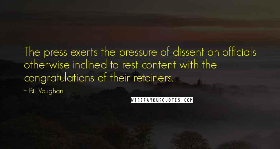 Bill Vaughan Quotes: The press exerts the pressure of dissent on officials otherwise inclined to rest content with the congratulations of their retainers.