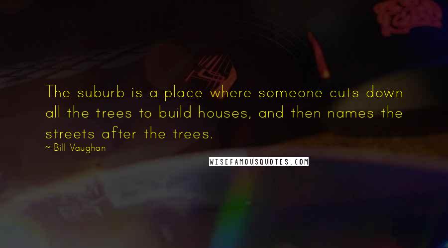 Bill Vaughan Quotes: The suburb is a place where someone cuts down all the trees to build houses, and then names the streets after the trees.