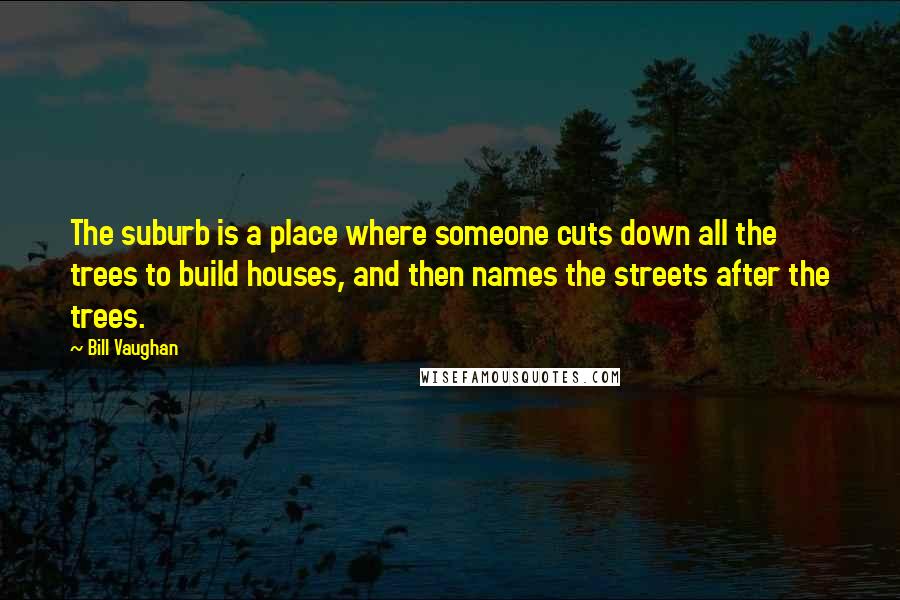 Bill Vaughan Quotes: The suburb is a place where someone cuts down all the trees to build houses, and then names the streets after the trees.