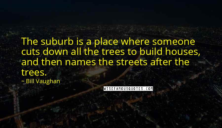 Bill Vaughan Quotes: The suburb is a place where someone cuts down all the trees to build houses, and then names the streets after the trees.