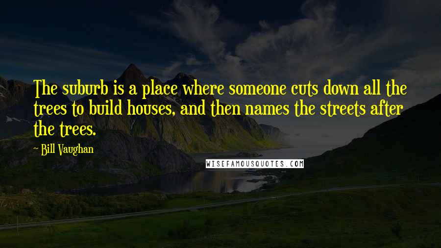 Bill Vaughan Quotes: The suburb is a place where someone cuts down all the trees to build houses, and then names the streets after the trees.