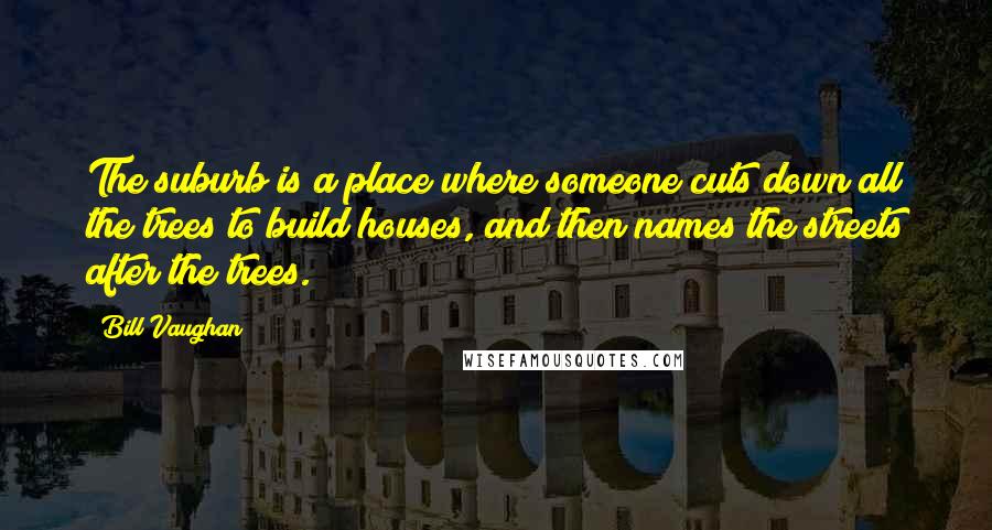 Bill Vaughan Quotes: The suburb is a place where someone cuts down all the trees to build houses, and then names the streets after the trees.