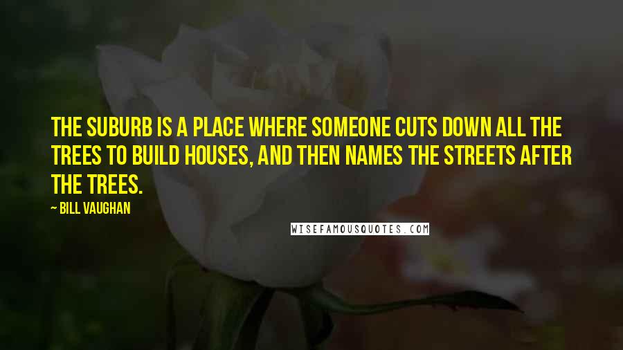 Bill Vaughan Quotes: The suburb is a place where someone cuts down all the trees to build houses, and then names the streets after the trees.