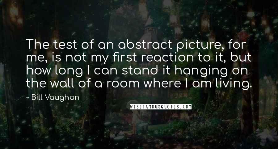 Bill Vaughan Quotes: The test of an abstract picture, for me, is not my first reaction to it, but how long I can stand it hanging on the wall of a room where I am living.