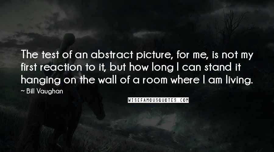 Bill Vaughan Quotes: The test of an abstract picture, for me, is not my first reaction to it, but how long I can stand it hanging on the wall of a room where I am living.