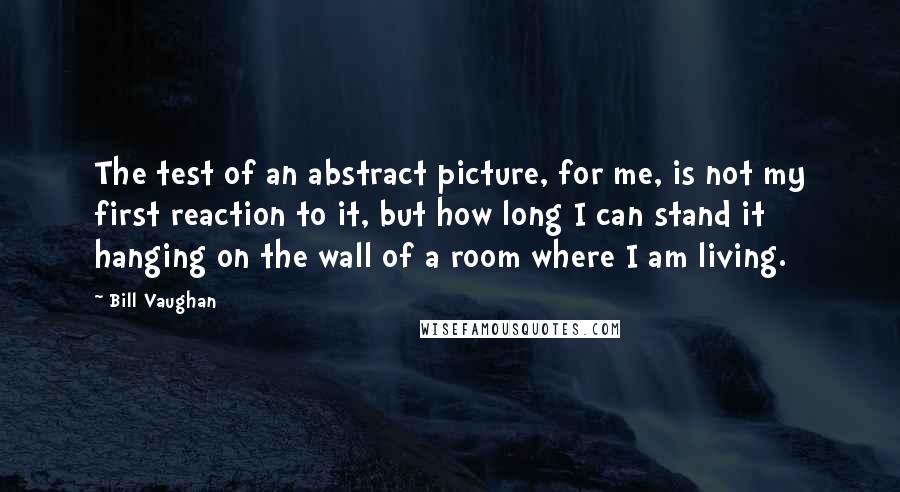 Bill Vaughan Quotes: The test of an abstract picture, for me, is not my first reaction to it, but how long I can stand it hanging on the wall of a room where I am living.
