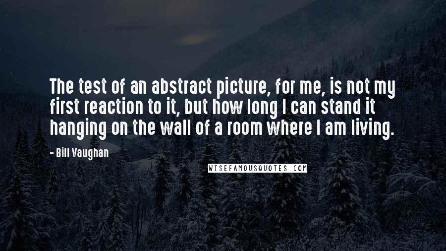Bill Vaughan Quotes: The test of an abstract picture, for me, is not my first reaction to it, but how long I can stand it hanging on the wall of a room where I am living.