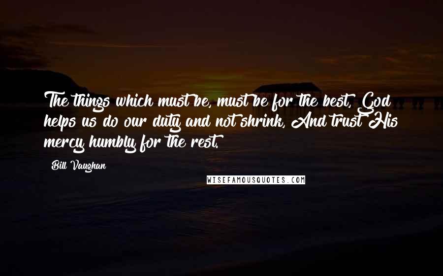 Bill Vaughan Quotes: The things which must be, must be for the best, God helps us do our duty and not shrink, And trust His mercy humbly for the rest.