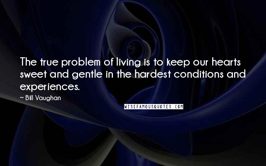 Bill Vaughan Quotes: The true problem of living is to keep our hearts sweet and gentle in the hardest conditions and experiences.