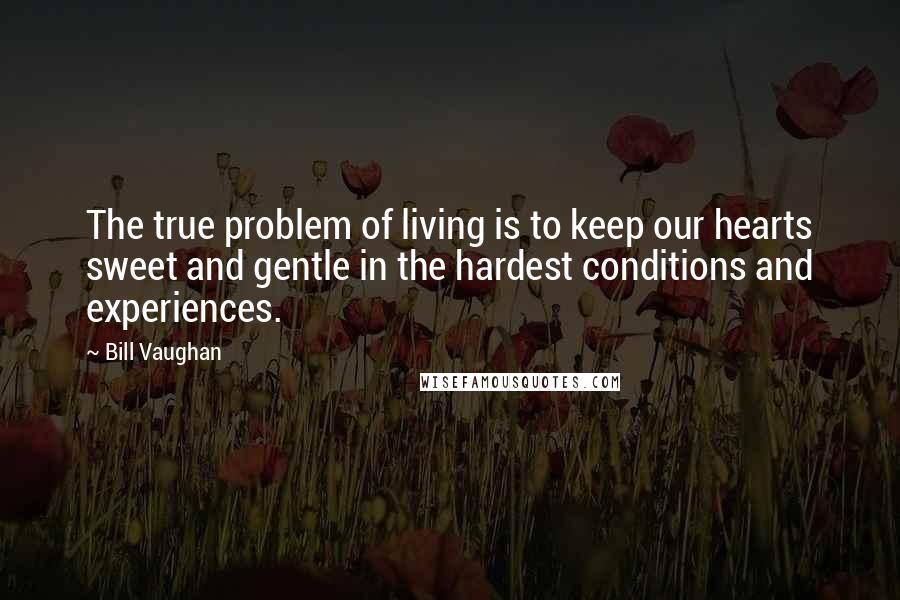 Bill Vaughan Quotes: The true problem of living is to keep our hearts sweet and gentle in the hardest conditions and experiences.