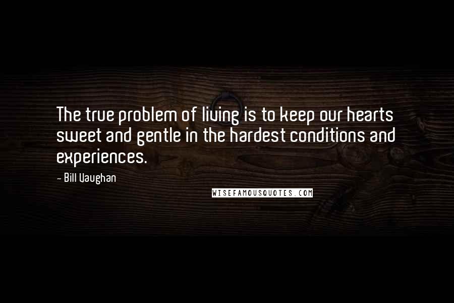 Bill Vaughan Quotes: The true problem of living is to keep our hearts sweet and gentle in the hardest conditions and experiences.