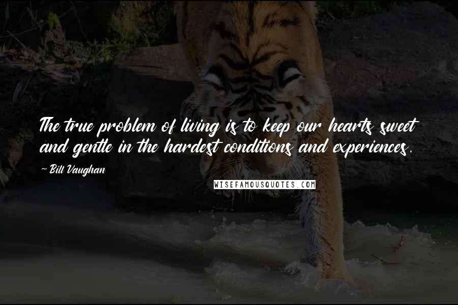 Bill Vaughan Quotes: The true problem of living is to keep our hearts sweet and gentle in the hardest conditions and experiences.