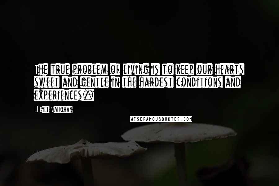 Bill Vaughan Quotes: The true problem of living is to keep our hearts sweet and gentle in the hardest conditions and experiences.