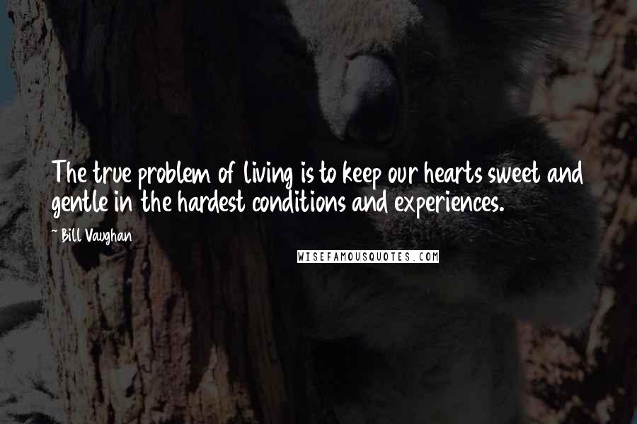 Bill Vaughan Quotes: The true problem of living is to keep our hearts sweet and gentle in the hardest conditions and experiences.