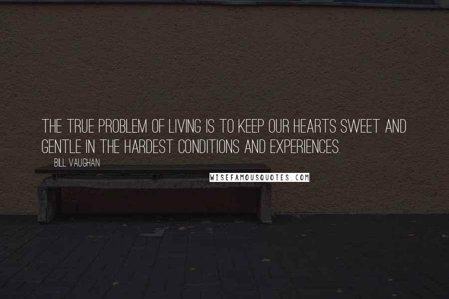 Bill Vaughan Quotes: The true problem of living is to keep our hearts sweet and gentle in the hardest conditions and experiences.