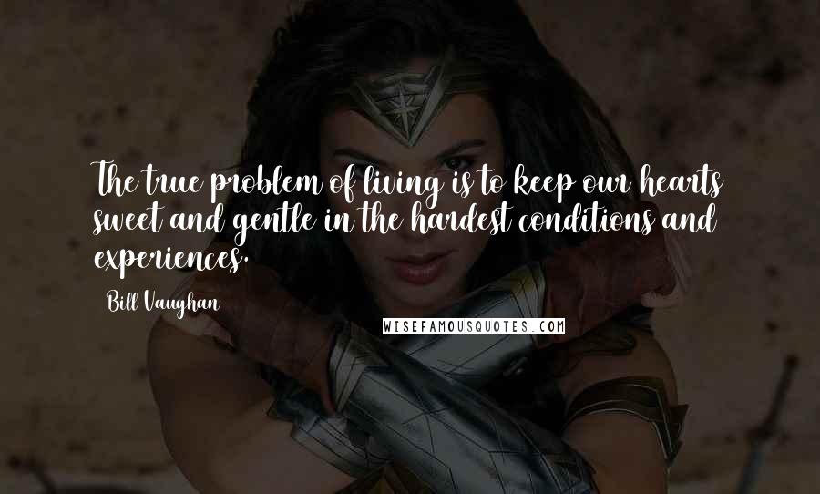 Bill Vaughan Quotes: The true problem of living is to keep our hearts sweet and gentle in the hardest conditions and experiences.