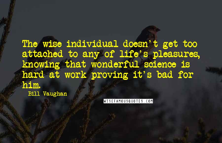 Bill Vaughan Quotes: The wise individual doesn't get too attached to any of life's pleasures, knowing that wonderful science is hard at work proving it's bad for him.