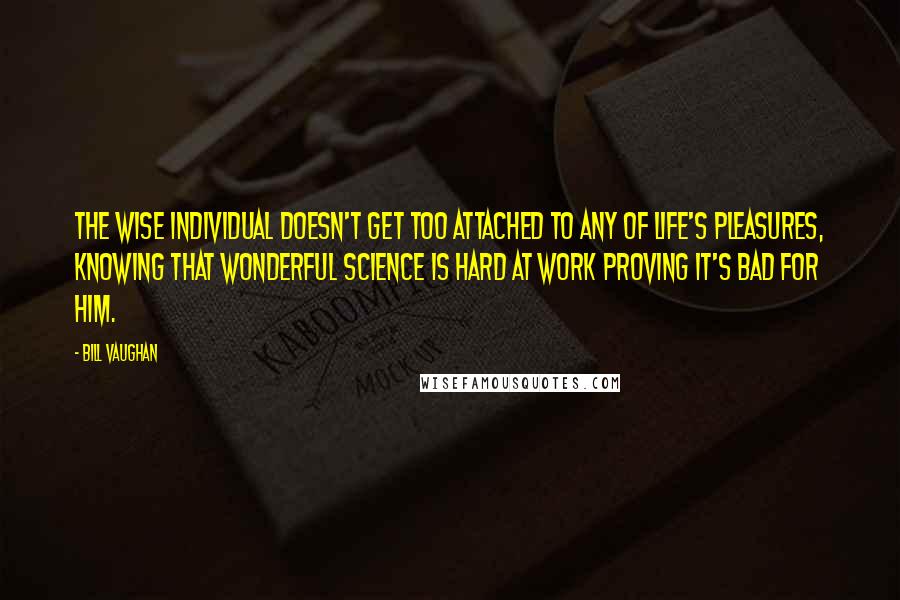 Bill Vaughan Quotes: The wise individual doesn't get too attached to any of life's pleasures, knowing that wonderful science is hard at work proving it's bad for him.