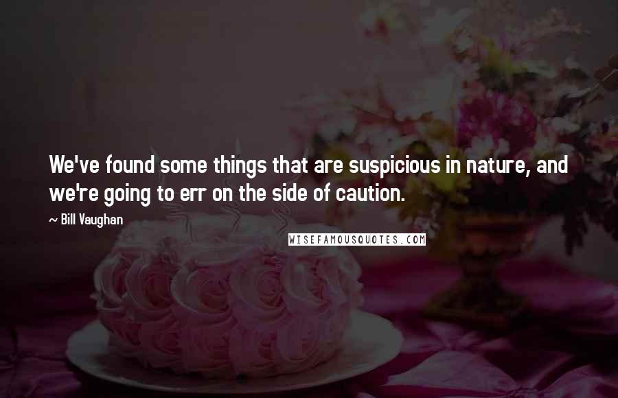 Bill Vaughan Quotes: We've found some things that are suspicious in nature, and we're going to err on the side of caution.