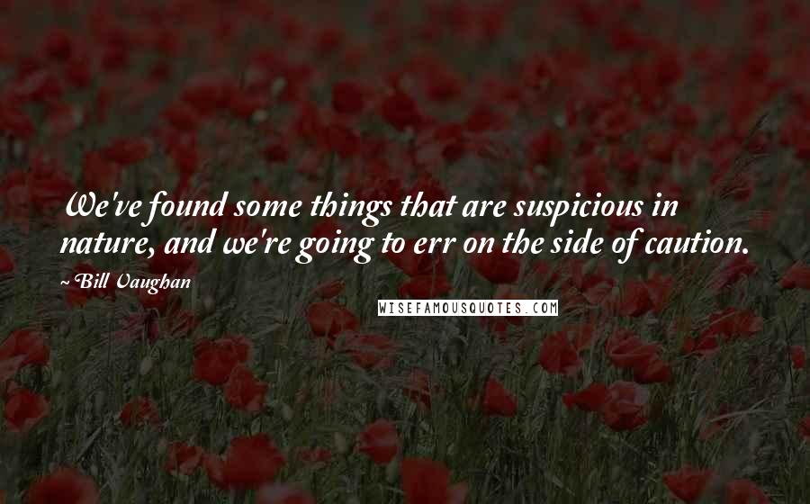 Bill Vaughan Quotes: We've found some things that are suspicious in nature, and we're going to err on the side of caution.
