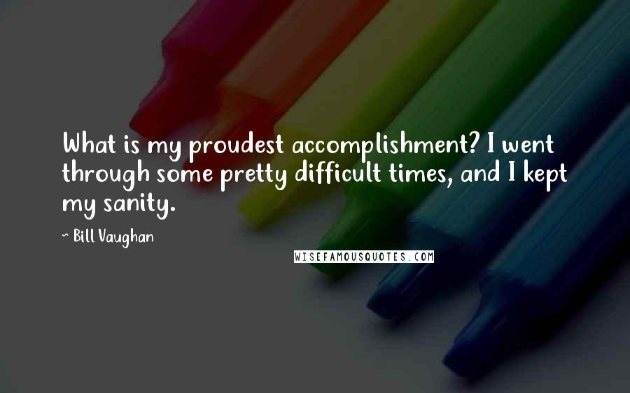 Bill Vaughan Quotes: What is my proudest accomplishment? I went through some pretty difficult times, and I kept my sanity.