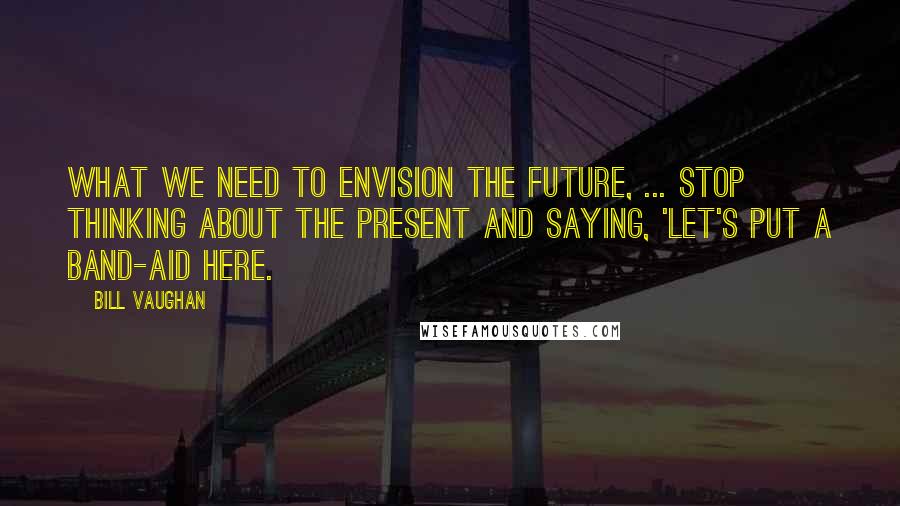 Bill Vaughan Quotes: What we need to envision the future, ... stop thinking about the present and saying, 'Let's put a Band-Aid here.