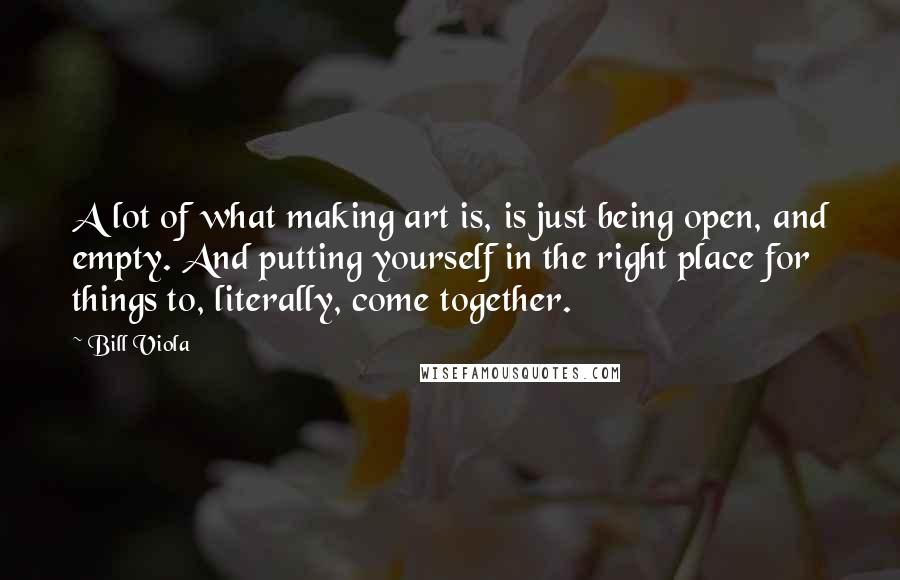 Bill Viola Quotes: A lot of what making art is, is just being open, and empty. And putting yourself in the right place for things to, literally, come together.