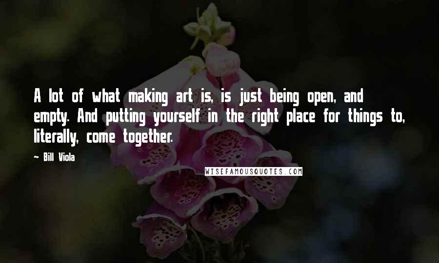 Bill Viola Quotes: A lot of what making art is, is just being open, and empty. And putting yourself in the right place for things to, literally, come together.