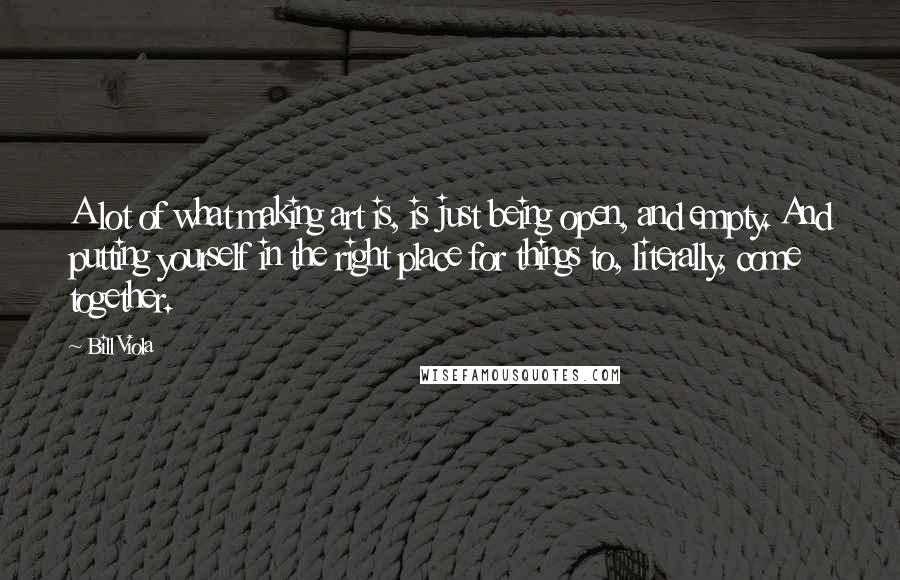 Bill Viola Quotes: A lot of what making art is, is just being open, and empty. And putting yourself in the right place for things to, literally, come together.