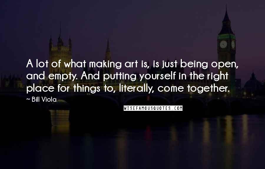 Bill Viola Quotes: A lot of what making art is, is just being open, and empty. And putting yourself in the right place for things to, literally, come together.