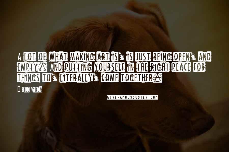 Bill Viola Quotes: A lot of what making art is, is just being open, and empty. And putting yourself in the right place for things to, literally, come together.
