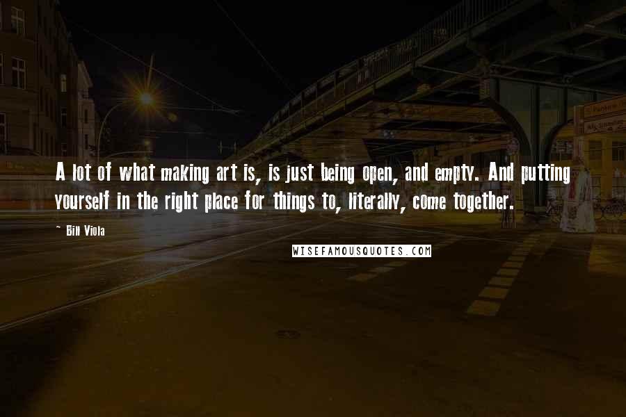 Bill Viola Quotes: A lot of what making art is, is just being open, and empty. And putting yourself in the right place for things to, literally, come together.