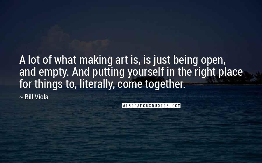 Bill Viola Quotes: A lot of what making art is, is just being open, and empty. And putting yourself in the right place for things to, literally, come together.