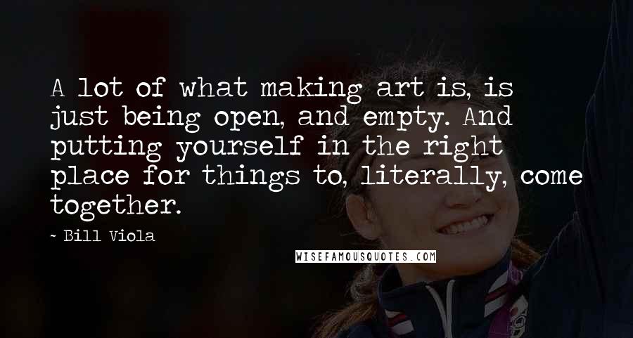 Bill Viola Quotes: A lot of what making art is, is just being open, and empty. And putting yourself in the right place for things to, literally, come together.