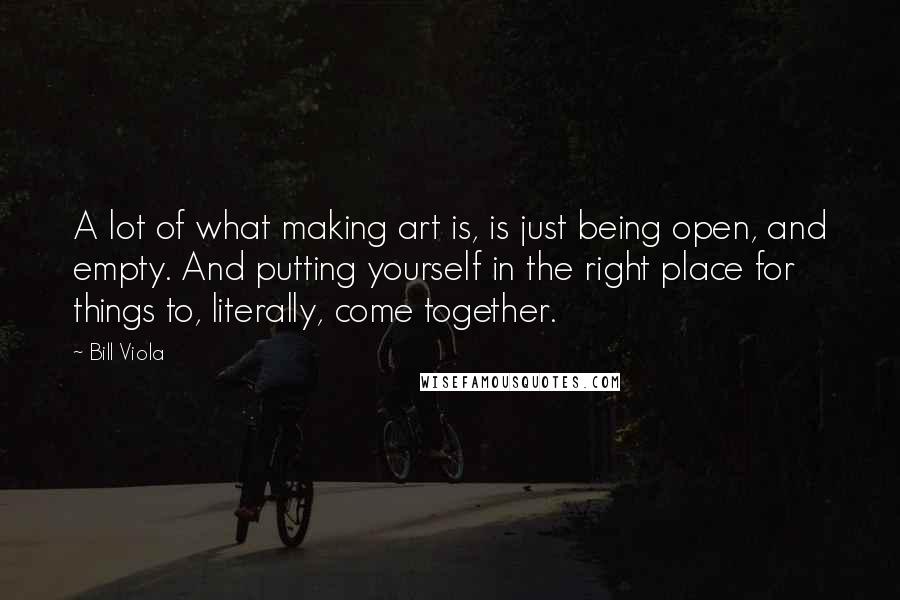 Bill Viola Quotes: A lot of what making art is, is just being open, and empty. And putting yourself in the right place for things to, literally, come together.