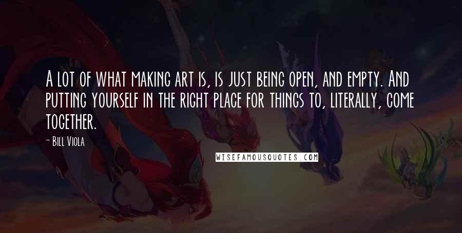 Bill Viola Quotes: A lot of what making art is, is just being open, and empty. And putting yourself in the right place for things to, literally, come together.