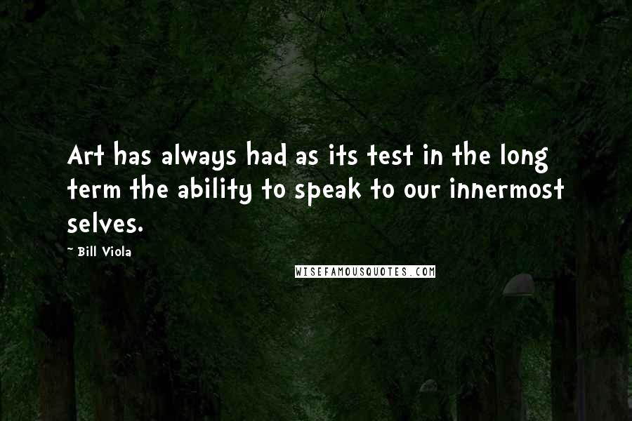 Bill Viola Quotes: Art has always had as its test in the long term the ability to speak to our innermost selves.