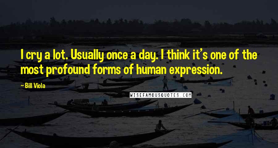 Bill Viola Quotes: I cry a lot. Usually once a day. I think it's one of the most profound forms of human expression.