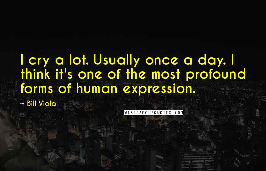 Bill Viola Quotes: I cry a lot. Usually once a day. I think it's one of the most profound forms of human expression.