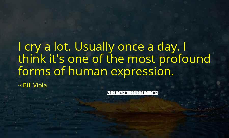 Bill Viola Quotes: I cry a lot. Usually once a day. I think it's one of the most profound forms of human expression.