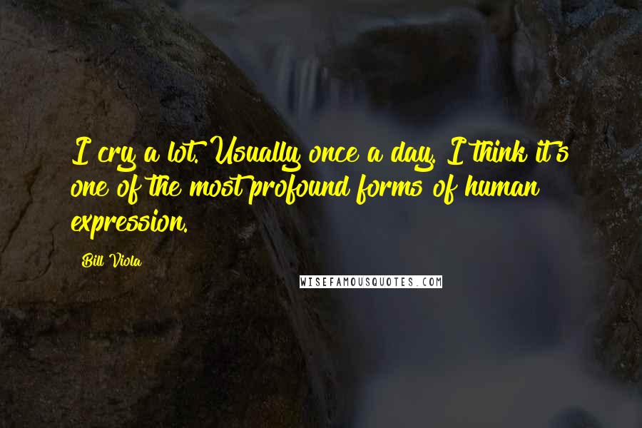 Bill Viola Quotes: I cry a lot. Usually once a day. I think it's one of the most profound forms of human expression.