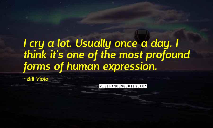 Bill Viola Quotes: I cry a lot. Usually once a day. I think it's one of the most profound forms of human expression.