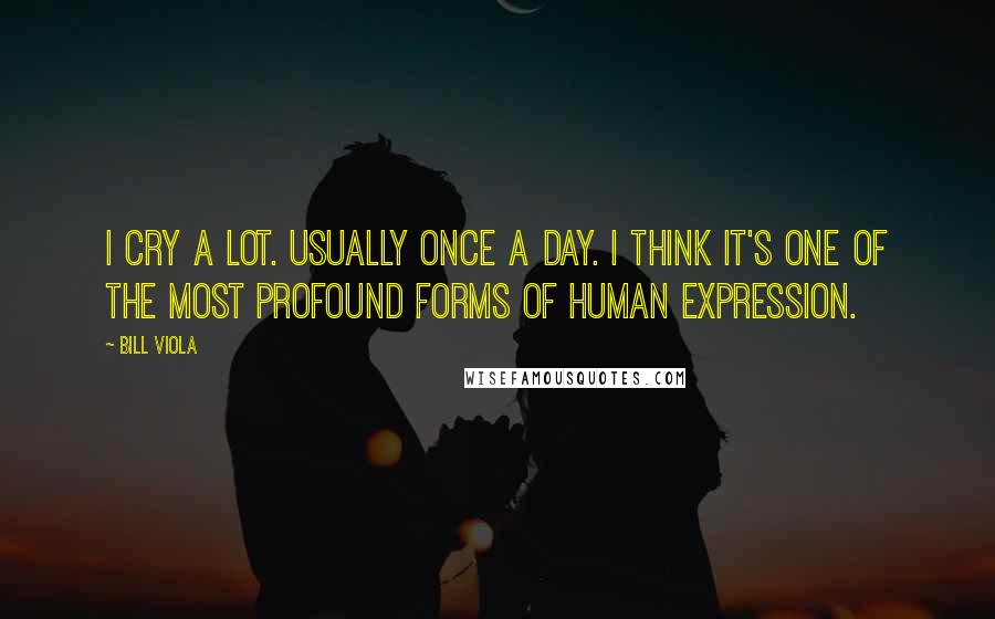 Bill Viola Quotes: I cry a lot. Usually once a day. I think it's one of the most profound forms of human expression.