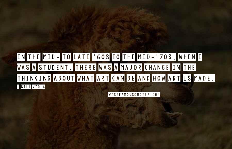 Bill Viola Quotes: In the mid- to late '60s to the mid-'70s, when I was a student, there was a major change in the thinking about what art can be and how art is made.