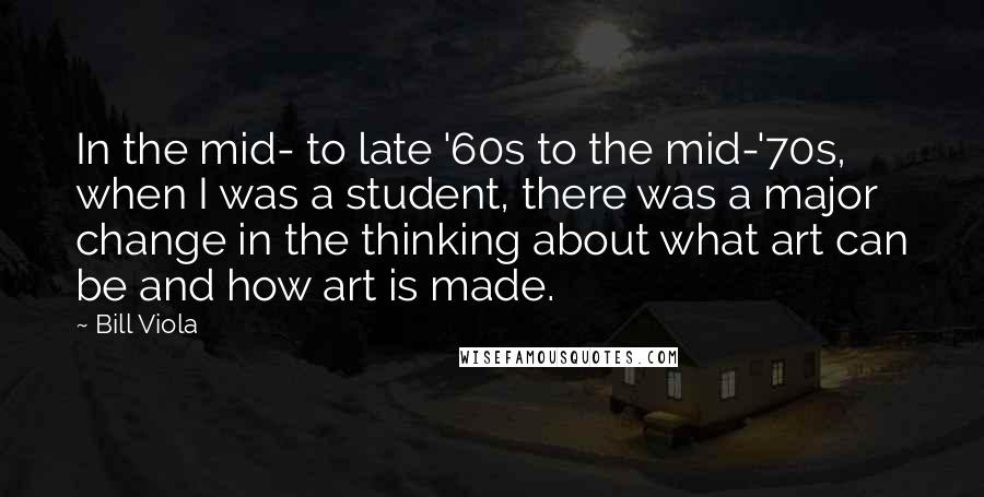 Bill Viola Quotes: In the mid- to late '60s to the mid-'70s, when I was a student, there was a major change in the thinking about what art can be and how art is made.