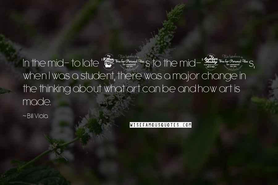Bill Viola Quotes: In the mid- to late '60s to the mid-'70s, when I was a student, there was a major change in the thinking about what art can be and how art is made.
