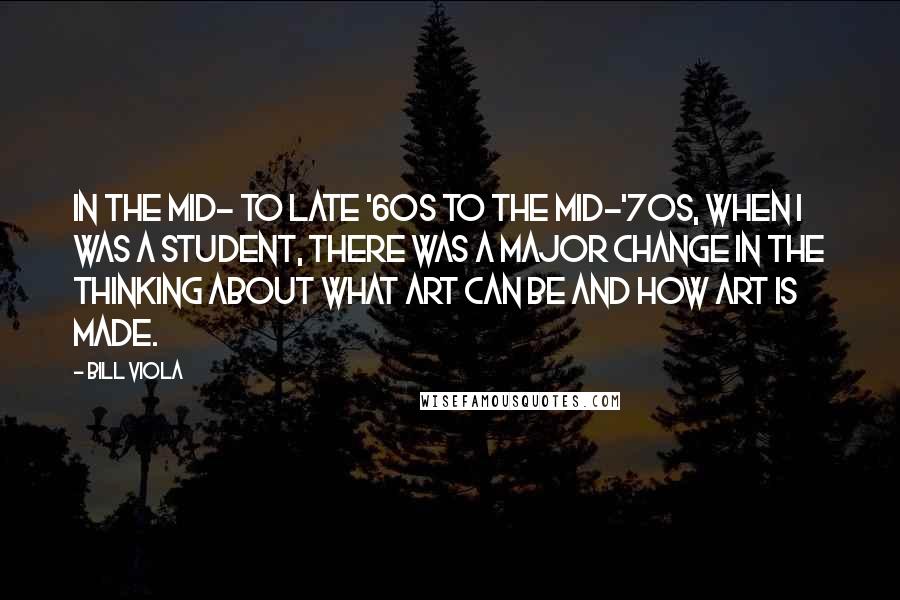 Bill Viola Quotes: In the mid- to late '60s to the mid-'70s, when I was a student, there was a major change in the thinking about what art can be and how art is made.